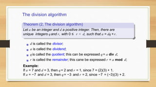 The division algorithm
Theorem (2, The division algorithm)
Let a be an integer and d a positive integer. Then, there are
unique integers qand r, with 0 ≤ r < d, such that a = dq +r.
d is called the divisor;
a is called the dividend;
qis called the quotient; this can be expressed q= a div d;
r is called the remainder; this cane be expressed r = a mod d;
Example:
If a = 7 and d = 3, then q= 2 and r = 1, since 7 = (2)(3) + 1.
If a = −7 and d = 3, then q= −3 and r = 2, since −7 = (−3)(3) + 2.
 