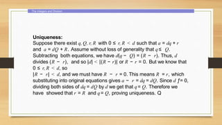 The Integers and Division
Uniqueness:
Suppose there exist q, Q, r, R with 0 ≤ r, R < d such that a = dq + r
and a = dQ + R. Assume without loss of generality that q≤ Q.
Subtracting both equations, we have d(q − Q) = (R − r). Thus, d
divides (R − r), and so |d| < |(R − r)| or R − r = 0. But we know that
0 ≤ r, R < d, so
|R − r| < d, and we must have R − r = 0. This means R = r, which
substituting into original equations gives a − r = dq = dQ. Since d ƒ= 0,
dividing both sides of dq = dQ by d we get that q= Q. Therefore we
have showed that r = R and q= Q, proving uniqueness. Q
 