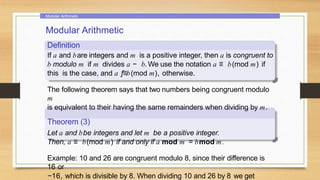 Modular Arithmetic
Modular Arithmetic
Definition
If a and bare integers and m is a positive integer, then a is congruent to
b modulo m if m divides a − b. We use the notation a ≡ b(mod m) if
this is the case, and a ƒ≡b(mod m), otherwise.
The following theorem says that two numbers being congruent modulo
m
is equivalent to their having the same remainders when dividing by m.
Theorem (3)
Let a and bbe integers and let m be a positive integer.
Then, a ≡ b(mod m) if and only if a mod m = bmod m.
Example: 10 and 26 are congruent modulo 8, since their difference is
16 or
−16, which is divisible by 8. When dividing 10 and 26 by 8 we get
 