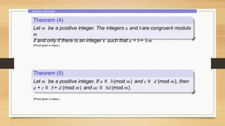 Modular Arithmetic
Theorem (4)
Let m be a positive integer. The integers a and bare congruent modulo
m
if and only if there is an integer k such that a = b+ km
(Proof given in class.)
Theorem (5)
Let m be a positive integer. If a ≡ b(mod m) and c ≡ d (mod m), then
a + c ≡ b+ d (mod m) and ac ≡ bd (mod m).
(Proof given in class.)
 