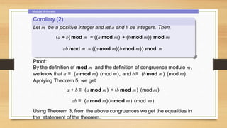 Modular Arithmetic
Corollary (2)
Let m be a positive integer and let a and b be integers. Then,
(a + b) mod m = ((a mod m) + (b mod m)) mod m
ab mod m = ((a mod m)(b mod m)) mod m
Proof:
By the definition of mod m and the definition of congruence modulo m,
we know that a ≡ (a mod m) (mod m), and b≡ (b mod m) (mod m).
Applying Theorem 5, we get
a + b≡ (a mod m) + (b mod m) (mod m)
ab ≡ (a mod m)(b mod m) (mod m)
Using Theorem 3, from the above congruences we get the equalities in
the statement of the theorem.
 