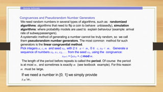 Modular Arithmetic
Congruences and Pseudorandom Number Generators
We need random numbers in several types of algorithms, such as: randomized
algorithms: algorithms that need to flip a coin to behave unbiasedly), simulation
algorithms: where probability models are used to explain behaviour (example: arrival
rate of subwaypassengers).
A systematic method of generating a number cannot be truly random, so we call
them pseudorandom number generators. The most common method for such
generators is the linear congruential method.
Pick integers a, c, m and seed x0, with 2 ≤ a < m, 0 ≤ c, x0 < m. Generate a
sequence of numbers x0, x1, x2, . . . from the seed x0, using the congruence:
xn+1 = (axn + c) mod m.
The length of the period before repeats is called the period. Of course the period
is at most m, and sometimes is exactly m (see textbook example). For this reason
m must be large.
If we need a number in [0, 1] we simply provide
xn /m.
 