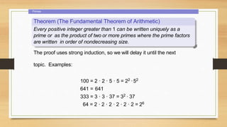 Primes
Theorem (The Fundamental Theorem of Arithmetic)
Every positive integer greater than 1 can be written uniquely as a
prime or as the product of two or more primes where the prime factors
are written in order of nondecreasing size.
The proof uses strong induction, so we will delay it until the next
topic. Examples:
100 = 2 · 2 · 5 · 5 = 22 ·52
641 = 641
333 = 3 · 3 · 37 = 32 · 37
64 = 2 · 2 · 2 · 2 · 2 · 2 = 26
 