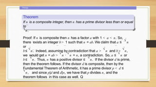 Primes
Theorem
If n is a composite integer, then n has a prime divisor less than or equal
to
√
n.
Proof: If n is composite then n has a factor a with 1 < a < n. So,
there exists an integer b> 1 such that n = ab. We claim that a ≤
√
n
or
b≤
√
n. Indeed, assuming by contradiction that a >
√
n and b>
√
n,
we would get n = ab >
√
n ·
√
n = n, a contradiction. So, a ≤
√
n or
b≤
√
n. Thus, n has a positive divisor ≤
√
n. If the divisor d is prime,
then the theorem follows. If the divisor d is composite, then by the
Fundamental Theorem of Arithmetic, it has a prime divisor p < d ≤
√
n, and since p|d and d|n, we have that p divides n, and the
theorem follows in this case as well. Q
 