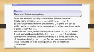 Primes
Theorem
There are infinitely many primes.
Proof: We will use a proof by contradiction. Assume there are
finitely many primes: p1, p2, . . . , pn. Let Q = p1p2 · ·· pn + 1.
By the Fundamental Theorem of Arithmetic, Q is prime or it can be
written as the product of two or more primes. In either case, there exists
a prime p such that p|Q.
We claim this prime p cannot be any of the pi with 1 ≤ i ≤ n. Indeed,
if pi|Q, we would conclude that pi|(Q − p1p2 · · · pn) = 1, which is a
contradiction. Therefore, we conclude that p is a prime, and is not any
of the primes listed p1, p2, . . . , pn. But we have assumed that this
was a complete list of all existing primes, and we reached a
contradiction.
Q
 