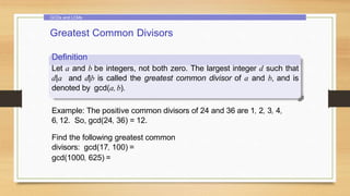 GCDs and LCMs
Greatest Common Divisors
Definition
Let a and b be integers, not both zero. The largest integer d such that
d|a and d|b is called the greatest common divisor of a and b, and is
denoted by gcd(a, b).
Example: The positive common divisors of 24 and 36 are 1, 2, 3, 4,
6,12. So, gcd(24, 36) = 12.
Find the following greatest common
divisors: gcd(17, 100) =
gcd(1000, 625) =
 