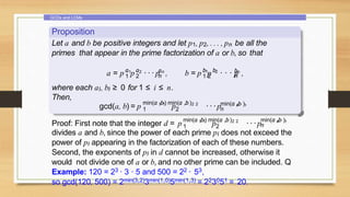 GCDs and LCMs
Proposition
Let a and b be positive integers and let p1, p2, . . . , pn be all the
primes that appear in the prime factorization of a or b, so that
a a a
1 2 n
1 2 n
a = p p · · · p , 1 2
1 2
b b bn
n
b = p p · · · p ,
where each ai, bi ≥ 0 for 1 ≤ i ≤ n.
Then,
gcd(a, b) = p 1 1
p 2 2
min(a ,b) min(a ,b )
1 2 ···p n n
min(a ,b )
n
Proof: First note that the integer d = p 1 1 2 2
min(a ,b) min(a ,b)
1 2
p ···p n n
min(a ,b )
n
divides a and b, since the power of each prime pi does not exceed the
power of pi appearing in the factorization of each of these numbers.
Second, the exponents of pi in d cannot be increased, otherwise it
would not divide one of a or b, and no other prime can be included. Q
Example: 120 = 23 · 3 · 5 and 500 = 22 · 53,
so gcd(120, 500) = 2min(3,2)3min(1,0)5min(1,3) = 223051 = 20.
 