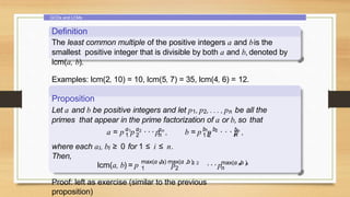 GCDs and LCMs
Definition
The least common multiple of the positive integers a and bis the
smallest positive integer that is divisible by both a and b, denoted by
lcm(a, b).
Examples: lcm(2, 10) = 10, lcm(5, 7) = 35, lcm(4, 6) = 12.
Proposition
Let a and b be positive integers and let p1, p2, . . . , pn be all the
primes that appear in the prime factorization of a or b, so that
a a a
1 2 n
1 2 n
a = p p · · · p , 1 2
1 2
b b bn
n
b = p p · · · p ,
where each ai, bi ≥ 0 for 1 ≤ i ≤ n.
Then,
lcm(a, b) = p 1 1 2 2
max(a ,b) max(a ,b)
p ···p n n
max(a ,b )
1 2 n
Proof: left as exercise (similar to the previous
proposition)
 