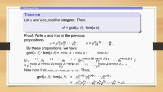 GCDs and LCMs
Theorem
Let a and bbe positive integers. Then,
ab = gcd(a, b) · lcm(a,b).
Proof: Write a and bas in the previous
propositions
1 2
a a a
1 2 n
n
a = p p · · · p , b b
1 2
1 2
bn
n
b = p p · · · p ,
By these propositions, we have
gcd(a, b) · lcm(a,b) =
(p 1 1
p 2 2
1 2 ···p n n
min(a ,b ) min(a ,b ) min(a ,b )
n )(p 1 1
p 2 2
max(a ,b) max(a ,b)
1 2 ···p n n
max(a ,b )
n )
= p 1 1 1 1 2 2 2 2
max(a ,b)+min(a ,b) max(a ,b)+min(a ,b )
1 2
p ···p n n n n
max(a ,b)+min(a ,b)
n .
Now note that max(ai , bi )+min(ai , bi ) = ai +bi . Thus,
gcd(a, b) · lcm(a, b) = p p
a +b a +b
1 1 2 2
1 2 ···pa +b
n n
n
a a
1 2
1 2
a b b
n 1 2
n 1 2
bn
n
= p p · ·· p p p · ·· p = ab.
 