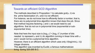 GCDs and LCMs
Towards an efficient GCD Algorithm
The methods described in Proposition 1 to calculate gcd(a, b) via
the prime factorization of a and bis not efficient.
For instance, we do not know how to efficiently factor a number; that is,
there are no polynomial time algorithm known that does this job. Since
that method requires factoring a and b, we would need to use
algorithms that do not run in polynomial time (exponential or sub-
exponential time).
Note that here the input size is |log2 a∫+ |log2 b∫ (number of bits
needed to represent a and b).An algorithm running in linear time with a
and b would not be a polynomial time algorithm.
However, there is an efficient algorithm which uses only O(log(min(a, b)))
integer divisions.
This algorithm was invented by Euclid, a famous mathematician
living during 325-265 B.C.
 