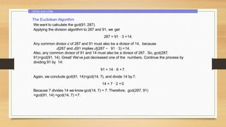 GCDs and LCMs
The Euclidean Algorithm
We want to calculate the gcd(91, 287).
Applying the division algorithm to 287 and 91, we get
287 = 91 · 3 +14.
Any common divisor d of 287 and 91 must also be a divisor of 14, because
d|287 and d|91 implies d|(287 − 91 · 3) =14.
Also, any common divisor of 91 and 14 must also be a divisor of 287. So, gcd(287,
91)=gcd(91, 14). Great! We’ve just decreased one of the numbers. Continue the process by
dividing 91 by 14:
91 = 14 · 6 +7.
Again, we conclude gcd(91, 14)=gcd(14, 7), and divide 14 by 7:
14 = 7 · 2 + 0
Because 7 divides 14 we know gcd(14, 7) = 7. Therefore, gcd(287, 91)
=gcd(91, 14) =gcd(14, 7) =7.
 