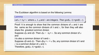 GCDs and LCMs
The Euclidean algorithm is based on the following Lemma:
Lemma
Let a = bq+ r where a, b, qand r are integers. Then gcd(a, b) =gcd(b, r).
Proof: It is enough to show that the common divisors of a and b are
the same as the common divisors of b and r, for then they will also
share the greatest common divisor.
Suppose d|a and d|b. Then d|a − bq= r. So any common divisor of a
and
bis also a common divisor of band r.
Suppose d|b and d|r. Then d|bq + r = a So, any common divisor of b and
r is a common divisor of a and b.
Therefore, gcd(a, b) =gcd(b,r).
 