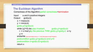 GCDs and LCMs
The Euclidean Algorithm
Correctness of the Algorithm:partial correctness+termination
Input: a and b positive integers
Output: gcd(a,b)
x := max(a,b)
y := min(a,b)
gcd(x,y)=gcd(a,b)
while (yƒ=0) doLoop invariant: gcd(x,y)=gcd(a,b)
r := x mod yby the previous THM: gcd(x,y)=gcd(y,r) x:=y
y:=r
endwhile (loop terminates since y ≥ 0 and decreases at each iteration)
postcondition gcd(x,y)=gcd(a,b) and y=0
postcondition x=gcd(x,0)=gcd(a,b)
return x
 