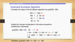 Applications of Number Theory
Extended Euclidean Algorithm
Consider the steps of the Euclidean algorithm for gcd(252, 198):
252 = 1 · 198 +54
198 = 3 · 54 +36
54 = 1 · 36 +18
36 = 2 · 18
Isolate the nonzero remainders in the above equations,
substituting backwards:
gcd(252, 198) =18= 54 − 1 · 36
= 54 − 1(198 − 3 · 54) = 4 · 54 − 1 · 198
= 4 · (252 − 1 · 198) − 1 · 198 = 4 · 252 − 5 ·
198
Therefore, gcd(252, 198) = 4 · 252 − 5 · 198.
 