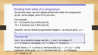 Applications of Number Theory
Dividing both sides of a congruence
As we have seen, we can’t always divide both sides of a congruence
by the same integer, even if it is non-zero.
For example:
6 ≡ 12 (mod 6), but 3 ƒ≡6 (mod 6).
14 ≡ 8 (mod 6), but 7 ƒ≡4 (mod 6).
However, we can divide by appropriate integers c, as long as gcd(c, m) =
1:
Theorem (B)
Let m be a positive integer and let a, b, and c be integers. If
ac ≡ bc (mod m) and gcd(c, m) = 1, then a ≡ b(mod m).
Proof: Since ac ≡ bc (mod m) we have that m|ac − bc = c(a − b).By
Lemma A, since gcd(c, m) = 1, we have that c|(a − b). Thisgives
a ≡ b(mod m). Q
 
