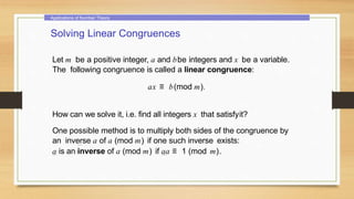 Applications of Number Theory
Solving Linear Congruences
Let m be a positive integer, a and bbe integers and x be a variable.
The following congruence is called a linear congruence:
ax ≡ b(mod m).
How can we solve it, i.e. find all integers x that satisfyit?
One possible method is to multiply both sides of the congruence by
an inverse a of a (mod m) if one such inverse exists:
a is an inverse of a (mod m) if aa ≡ 1 (mod m).
 