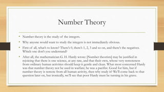 Number Theory
• Number theory is the study of the integers.
• Why anyone would want to study the integers is not immediately obvious.
• First of all, what’s to know? There’s 0, there’s 1, 2, 3 and so on, and there’s the negatives.
Which one don’t you understand?
• After all, the mathematician G. H. Hardy wrote: [Number theorists] may be justified in
rejoicing that there is one science, at any rate, and that their own, whose very remoteness
from ordinary human activities should keep it gentle and clean. What most concerned Hardy
was that number theory not be used in warfare; he was a pacifist. Good for him, but if
number theory is remote from all human activity, then why study it? We’ll come back to that
question later on, but ironically, we’ll see that poor Hardy must be turning in his grave.
 