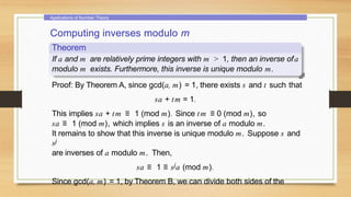 Applications of Number Theory
Computing inverses modulo m
Theorem
If a and m are relatively prime integers with m > 1, then an inverse ofa
modulo m exists. Furthermore, this inverse is unique modulo m.
Proof: By Theorem A, since gcd(a, m) = 1, there exists s and t such that
sa + tm = 1.
This implies sa + tm ≡ 1 (mod m). Since tm ≡ 0 (mod m), so
sa ≡ 1 (mod m), which implies s is an inverse of a modulo m.
It remains to show that this inverse is unique modulo m. Suppose s and
sj
are inverses of a modulo m. Then,
sa ≡ 1 ≡ sja (mod m).
Since gcd(a, m) = 1, by Theorem B, we can divide both sides of the
 