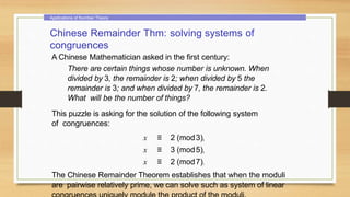 Applications of Number Theory
Chinese Remainder Thm: solving systems of
congruences
A Chinese Mathematician asked in the first century:
There are certain things whose number is unknown. When
divided by 3, the remainder is 2; when divided by 5 the
remainder is 3; and when divided by 7, the remainder is 2.
What will be the number of things?
This puzzle is asking for the solution of the following system
of congruences:
x ≡ 2 (mod3),
x ≡ 3 (mod5),
x ≡ 2 (mod7).
The Chinese Remainder Theorem establishes that when the moduli
are pairwise relatively prime, we can solve such as system of linear
 