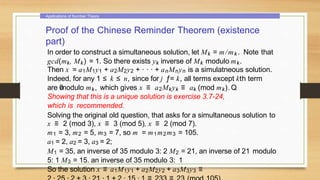 Applications of Number Theory
Proof of the Chinese Reminder Theorem (existence
part)
In order to construct a simultaneous solution, let Mk = m/mk . Note that
gcd(mk, Mk) = 1. So there exists yk inverse of Mk modulo mk.
Then x = a1M1y1 + a2M2y2 + · · · + anMnyn is a simulatneous solution.
Indeed, for any 1 ≤ k ≤ n, since for j ƒ= k, all terms except kth term
are 0
modulo mk, which gives x ≡ a2Mkyk ≡ ak (mod mk). Q
Showing that this is a unique solution is exercise 3.7-24,
which is recommended.
Solving the original old question, that asks for a simultaneous solution to
x ≡ 2 (mod 3), x ≡ 3 (mod 5), x ≡ 2 (mod 7).
m1 = 3, m2 = 5, m3 = 7, so m = m1m2m3 = 105.
a1 = 2, a2 = 3, a3 = 2;
M1 = 35, an inverse of 35 modulo 3: 2 M2 = 21, an inverse of 21 modulo
5: 1 M3 = 15. an inverse of 35 modulo 3: 1
So the solution x ≡ a1M1y1 + a2M2y2 + a3M3y3 ≡
 