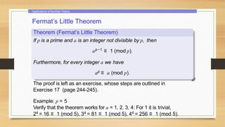 Applications of Number Theory
Fermat’s Little Theorem
Theorem (Fermat’s Little Theorem)
If p is a prime and a is an integer not divisible by p, then
ap−1 ≡ 1 (mod p).
Furthermore, for every integer a we have
ap ≡ a (mod p).
The proof is left as an exercise, whose steps are outlined in
Exercise 17 (page 244-245).
Example: p = 5
Verify that the theorem works for a = 1, 2, 3, 4: For 1 it is trivial,
24 = 16 ≡ 1 (mod 5), 34 = 81 ≡ 1 (mod 5), 44 = 256 ≡ 1 (mod 5).
 