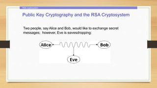 RSA cryptosystem
Public Key Cryptography and the RSA Cryptosystem
Two people, say Alice and Bob, would like to exchange secret
messages; however, Eve is eavesdropping:
 