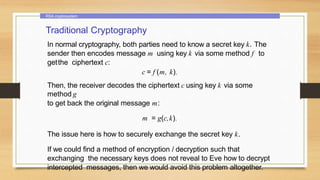 RSA cryptosystem
Traditional Cryptography
In normal cryptography, both parties need to know a secret key k. The
sender then encodes message m using key k via some method f to
getthe ciphertext c:
c = f (m, k).
Then, the receiver decodes the ciphertext c using key k via some
method g
to get back the original message m:
m = g(c,k).
The issue here is how to securely exchange the secret key k.
If we could find a method of encryption / decryption such that
exchanging the necessary keys does not reveal to Eve how to decrypt
intercepted messages, then we would avoid this problem altogether.
 
