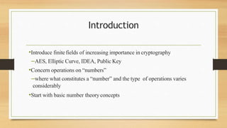Introduction
•Introduce finite fields of increasing importance in cryptography
–AES, Elliptic Curve, IDEA, Public Key
•Concern operations on “numbers”
–where what constitutes a “number” and the type of operations varies
considerably
•Start with basic number theoryconcepts
 