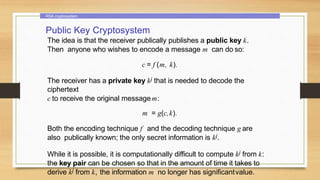 RSA cryptosystem
Public Key Cryptosystem
The idea is that the receiver publically publishes a public key k.
Then anyone who wishes to encode a message m can do so:
c = f (m, k).
The receiver has a private key kj that is needed to decode the
ciphertext
c to receive the original messagem:
m = g(c,k).
Both the encoding technique f and the decoding technique g are
also publically known; the only secret information is kj.
While it is possible, it is computationally difficult to compute kj from k:
the key pair can be chosen so that in the amount of time it takes to
derive kj from k, the information m no longer has significantvalue.
 