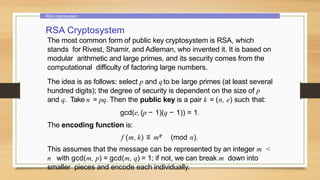 RSA cryptosystem
RSA Cryptosystem
The most common form of public key cryptosystem is RSA, which
stands for Rivest, Shamir, and Adleman, who invented it. It is based on
modular arithmetic and large primes, and its security comes from the
computational difficulty of factoring large numbers.
The idea is as follows: select p and qto be large primes (at least several
hundred digits); the degree of security is dependent on the size of p
and q. Take n = pq. Then the public key is a pair k = (n, e) such that:
gcd(e, (p − 1)(q − 1)) = 1.
The encoding function is:
f (m, k) ≡ me (mod n).
This assumes that the message can be represented by an integer m <
n with gcd(m, p) = gcd(m, q) = 1; if not, we can break m down into
smaller pieces and encode each individually.
 