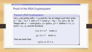RSA cryptosystem
Proof of the RSA Cryptosystem
Theorem (RSA Cryptosystem)
Let p, qbe primes with n = pq and let e be an integer such that gcd(e,
(p − 1)(q − 1)) = 1, with ed ≡ 1 (mod (p − 1)(q − 1)). Let m be an
integer with m < n and gcd(m, p) = gcd(m, q) = 1. Define k = (n, e)
and kj = (n, d), and the functions:
f (m, k) = md (mod n)
g(c, k) = ce (mod n).
Then we claim that:
g(f (m, k), kj) = m.
 