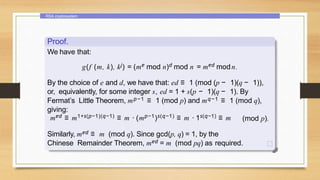 RSA cryptosystem
Proof.
We have that:
g(f (m, k), kj) = (me mod n)d mod n = med modn.
By the choice of e and d, we have that: ed ≡ 1 (mod (p − 1)(q − 1)),
or, equivalently, for some integer s, ed = 1 + s(p − 1)(q − 1). By
Fermat’s Little Theorem, mp−1 ≡ 1 (mod p) and mq−1 ≡ 1 (mod q),
giving:
med ≡ m1+s(p−1)(q−1) ≡ m · (mp−1)s(q−1) ≡ m · 1s(q−1) ≡ m (mod p).
Similarly, med ≡ m (mod q). Since gcd(p, q) = 1, by the
Chinese Remainder Theorem, med = m (mod pq) as required.
 