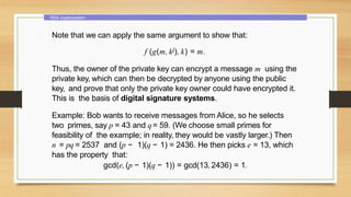 RSA cryptosystem
Note that we can apply the same argument to show that:
f (g(m, kj), k) = m.
Thus, the owner of the private key can encrypt a message m using the
private key, which can then be decrypted by anyone using the public
key, and prove that only the private key owner could have encrypted it.
This is the basis of digital signature systems.
Example: Bob wants to receive messages from Alice, so he selects
two primes, say p = 43 and q= 59. (We choose small primes for
feasibility of the example; in reality, they would be vastly larger.) Then
n = pq = 2537 and (p − 1)(q − 1) = 2436. He then picks e = 13, which
has the property that:
gcd(e, (p − 1)(q − 1)) = gcd(13, 2436) = 1.
 