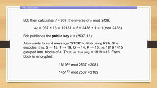 RSA cryptosystem
Bob then calculates d = 937, the inverse of e mod 2436:
de ≡ 937 × 13 ≡ 12181 ≡ 5 × 2436 + 1 ≡ 1(mod 2436).
Bob publishes the public key k = (2537, 13).
Alice wants to send message “STOP” to Bob using RSA. She
encodes this: S → 18, T → 19, O → 14, P → 15, i.e. 1819 1415
grouped into blocks of 4. Thus, m = m1m2 = 18191415. Each
block is encrypted:
181913 mod 2537 =2081
145113 mod 2537 =2182
 