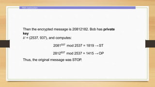 RSA cryptosystem
Then the encrypted message is 20812182. Bob has private
key
kj = (2537, 937), and computes:
2081937 mod 2537 = 1819 →ST
2812937 mod 2537 = 1415 →OP
Thus, the original message was STOP.
 