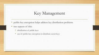 Key Management
• public-key encryption helps address key distribution problems
• two aspects of this:
• distribution of public keys
• use of public-key encryption to distribute secret keys
 
