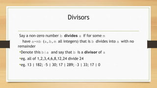 Divisors
Say a non‐zero number b divides a if for some m
have a=mb (a,b,m all integers) that is b divides into a with no
remainder
•Denote this b|a and say that b is a divisor of a
•eg. all of 1,2,3,4,6,8,12,24 divide 24
•eg. 13 | 182; –5 | 30; 17 | 289; –3 | 33; 17 | 0
 