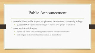 Public Announcement
• users distribute public keys to recipients or broadcast to community at large
• eg. append PGP keys to email messages or post to news groups or email list
• major weakness is forgery
• anyone can create a key claiming to be someone else and broadcast it
• until forgery is discovered can masquerade as claimed user
 