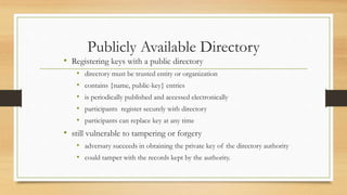 Publicly Available Directory
• Registering keys with a public directory
• directory must be trusted entity or organization
• contains {name, public-key} entries
• is periodically published and accessed electronically
• participants register securely with directory
• participants can replace key at any time
• still vulnerable to tampering or forgery
• adversary succeeds in obtaining the private key of the directory authority
• could tamper with the records kept by the authority.
 
