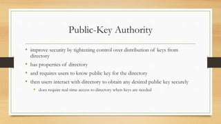 Public-Key Authority
• improve security by tightening control over distribution of keys from
directory
• has properties of directory
• and requires users to know public key for the directory
• then users interact with directory to obtain any desired public key securely
• does require real-time access to directory when keys are needed
 
