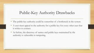 Public-Key Authority Drawbacks
• The public-key authority could be somewhat of a bottleneck in the system
• A user must appeal to the authority for a public key for every other user that
it wishes to contact.
• As before, the directory of names and public keys maintained by the
authority is vulnerable to tampering.
 