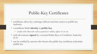 Public-Key Certificates
• certificates allow key exchange without real-time access to public-key
authority
• a certificate binds identity to public key
• usually with other info such as period of validity, rights of use etc
• with all contents signed by a trusted Public-Key or Certificate Authority
(CA)
• can be verified by anyone who knows the public-key certificate authorities
public-key
 