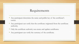 Requirements
• Any participant determine the name and public key of the certificate's
owner.
• Any participant can verify that the certificate originated from the certificate
authority.
• Only the certificate authority can create and update certificates.
• Any participant can verify the currency of the certificate.
 