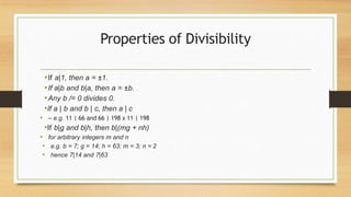 Properties of Divisibility
•If a|1, then a = ±1.
•If a|b and b|a, then a = ±b.
•Any b /= 0 divides 0.
•If a | b and b | c, then a | c
• – e.g. 11 | 66 and 66 | 198 x 11 | 198
•If b|g and b|h, then b|(mg + nh)
• for arbitrary integers m and n
• e.g. b = 7; g = 14; h = 63; m = 3; n = 2
• hence 7|14 and 7|63
 