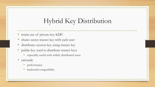 Hybrid Key Distribution
• retain use of private-key KDC
• shares secret master key with each user
• distributes session key using master key
• public-key used to distribute master keys
• especially useful with widely distributed users
• rationale
• performance
• backward compatibility
 