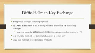 Diffie-Hellman Key Exchange
• first public-key type scheme proposed
• by Diffie & Hellman in 1976 along with the exposition of public key
concepts
• note: now know that Williamson (UK CESG) secretly proposed the concept in 1970
• is a practical method for public exchange of a secret key
• used in a number of commercial products
 