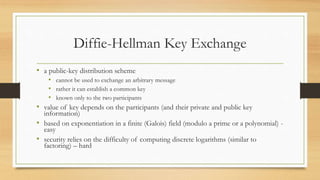 Diffie-Hellman Key Exchange
• a public-key distribution scheme
• cannot be used to exchange an arbitrary message
• rather it can establish a common key
• known only to the two participants
• value of key depends on the participants (and their private and public key
information)
• based on exponentiation in a finite (Galois) field (modulo a prime or a polynomial) -
easy
• security relies on the difficulty of computing discrete logarithms (similar to
factoring) – hard
 