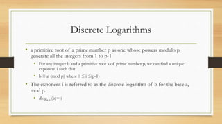 Discrete Logarithms
• a primitive root of a prime number p as one whose powers modulo p
generate all the integers from 1 to p-1
• For any integer b and a primitive root a of prime number p, we can find a unique
exponent i such that
• b ≡ ai (mod p) where 0 ≤ i ≤(p-1)
• The exponent i is referred to as the discrete logarithm of b for the base a,
mod p.
• dloga,p (b)= i
 