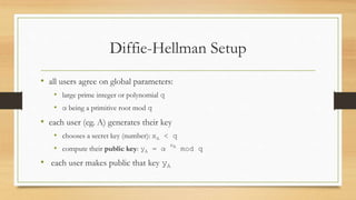 Diffie-Hellman Setup
• all users agree on global parameters:
• large prime integer or polynomial q
• α being a primitive root mod q
• each user (eg. A) generates their key
• chooses a secret key (number): xA < q
• compute their public key: yA = α
xA
mod q
• each user makes public that key yA
 