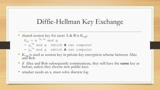 Diffie-Hellman Key Exchange
• shared session key for users A & B is KAB:
KAB = α
xA.xB
mod q
= yA
xB
mod q (which B can compute)
= yB
xA
mod q (which A can compute)
• KAB is used as session key in private-key encryption scheme between Alice
and Bob
• if Alice and Bob subsequently communicate, they will have the same key as
before, unless they choose new public-keys
• attacker needs an x, must solve discrete log
 